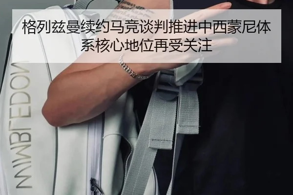格列兹曼续约马竞谈判推进中西蒙尼体系核心地位再受关注