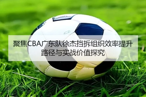 聚焦CBA广东队徐杰挡拆组织效率提升路径与实战价值探究