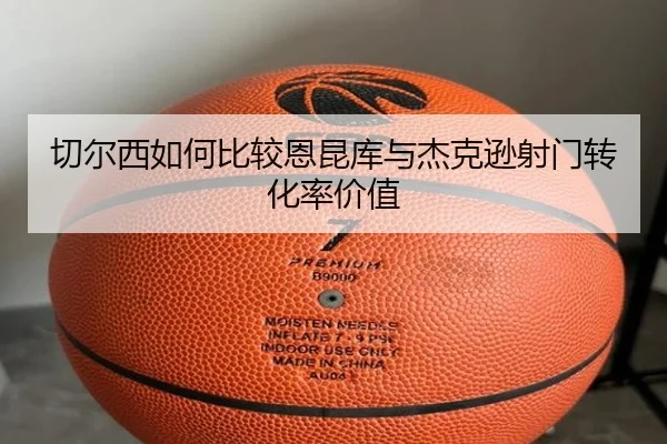 切尔西如何比较恩昆库与杰克逊射门转化率价值