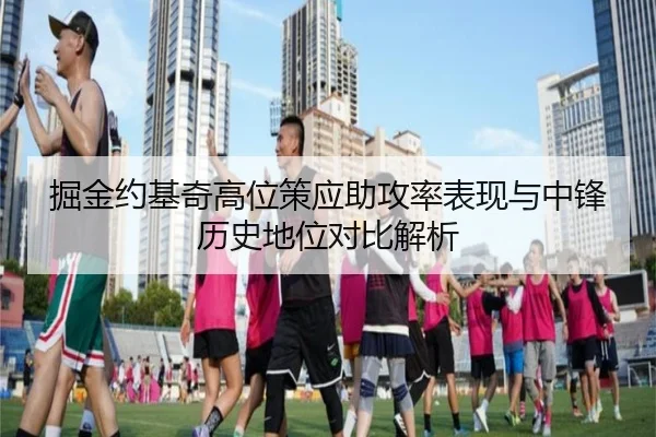 掘金约基奇高位策应助攻率表现与中锋历史地位对比解析