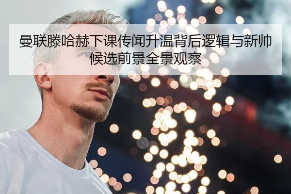 曼联滕哈赫下课传闻升温背后逻辑与新帅候选前景全景观察